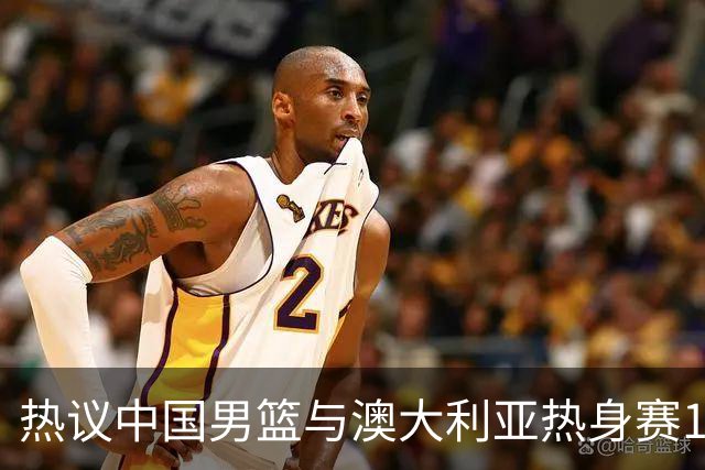 热议中国男篮与澳大利亚热身赛12人阵容：郭士强兼顾磨合与练兵